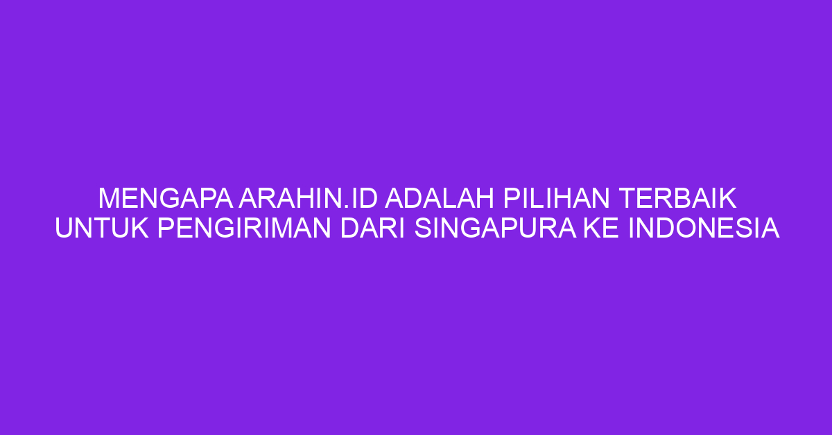Mengapa Arahin.id adalah Pilihan Terbaik untuk Pengiriman dari Singapura ke Indonesia